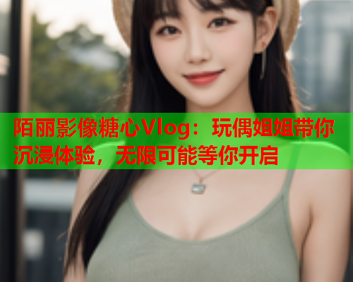 陌丽影像糖心Vlog：玩偶姐姐带你沉浸体验，无限可能等你开启  第1张