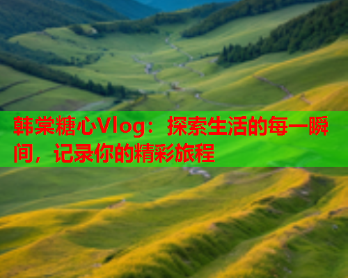 韩棠糖心Vlog：探索生活的每一瞬间，记录你的精彩旅程  第1张