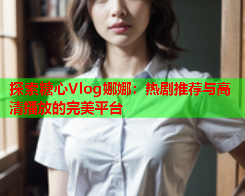 探索糖心Vlog娜娜：热剧推荐与高清播放的完美平台  第2张