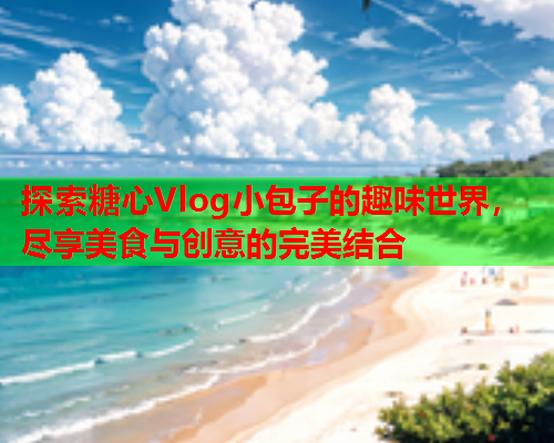探索糖心Vlog小包子的趣味世界，尽享美食与创意的完美结合  第1张