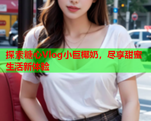 探索糖心Vlog小巨椰奶，尽享甜蜜生活新体验  第1张