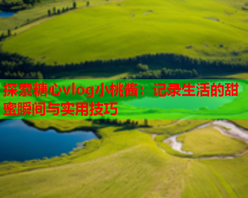 探索糖心vlog小桃酱：记录生活的甜蜜瞬间与实用技巧  第1张