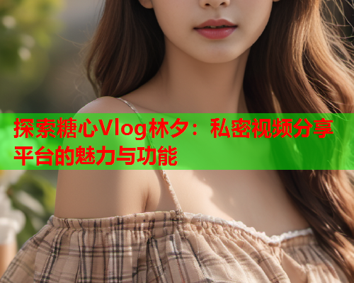 探索糖心Vlog林夕：私密视频分享平台的魅力与功能  第1张