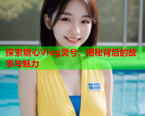 探索糖心Vlog灵兮：揭秘背后的故事与魅力  第1张