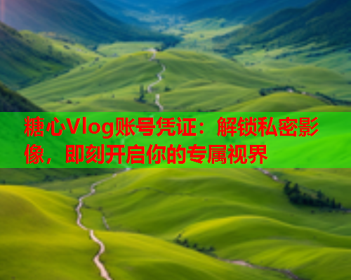 糖心Vlog账号凭证：解锁私密影像，即刻开启你的专属视界  第2张