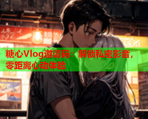 糖心Vlog邀请码：解锁私密影音，零距离心动体验  第1张
