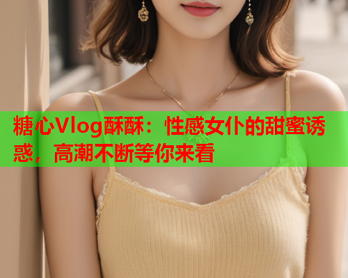 糖心Vlog酥酥：性感女仆的甜蜜诱惑，高潮不断等你来看  第1张