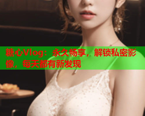糖心Vlog：永久畅享，解锁私密影像，每天都有新发现  第1张
