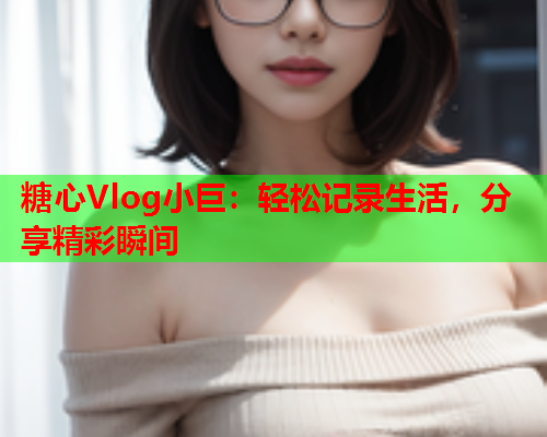 糖心Vlog小巨：轻松记录生活，分享精彩瞬间  第1张